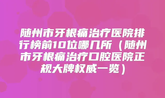 随州市牙根痛医院排行榜前10位哪几所(随州市牙根痛口腔医院正规大牌一览)