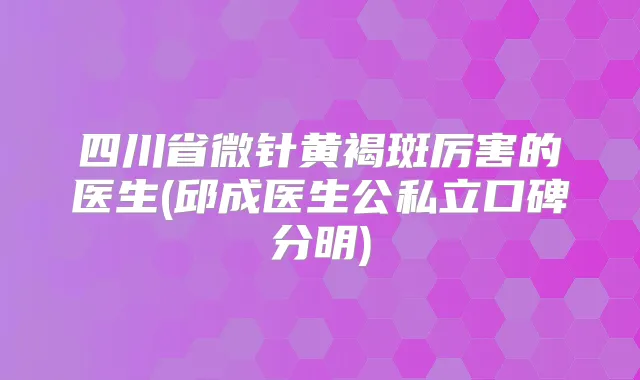 四川省微针黄褐斑厉害的医生(邱成医生公私立口碑分明)