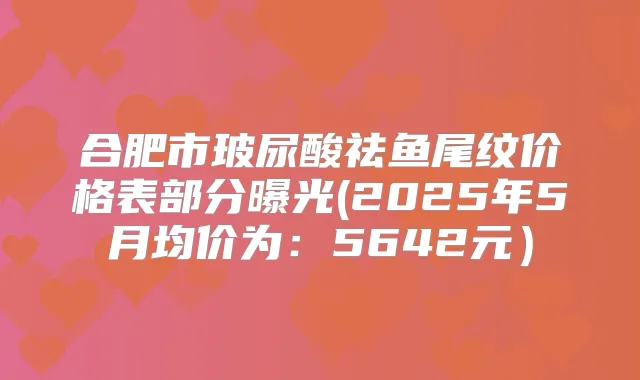 合肥市玻尿酸祛鱼尾纹价格表部分曝光(2025年5月均价为:5642元)