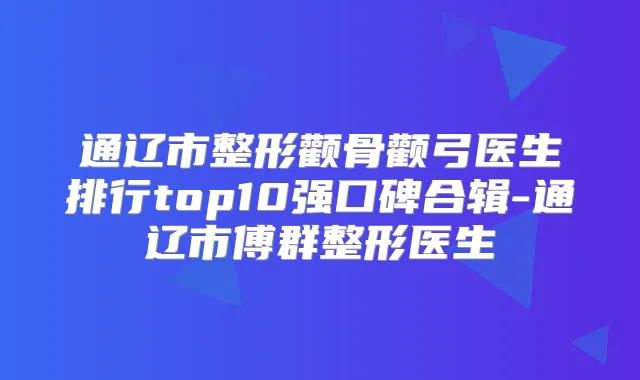 通辽市整形颧骨颧弓医生排行top10强口碑合辑-通辽市傅群整形医生