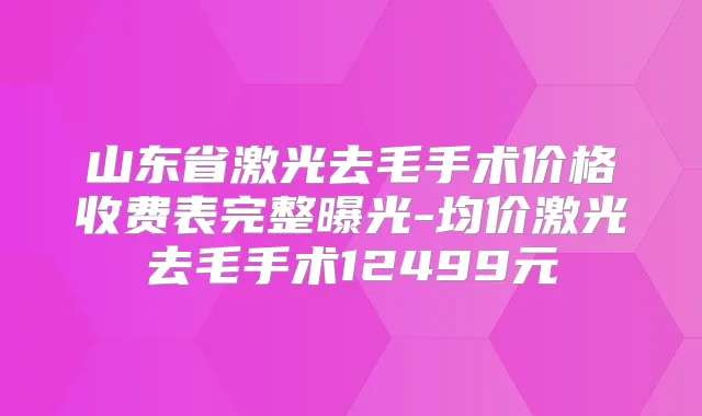 山东省激光去毛手术价格收费表完整曝光-均价激光去毛手术12499元