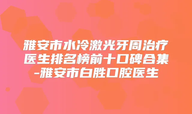 雅安市水冷激光牙周医生排名榜前十口碑合集-雅安市白胜口腔医生