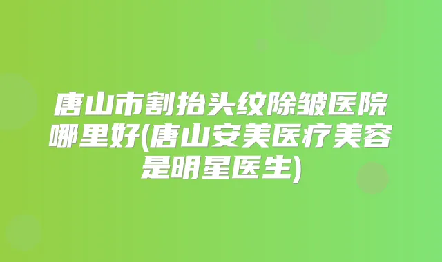 唐山市割抬头纹除皱医院哪里好(唐山安美医疗美容是明星医生)