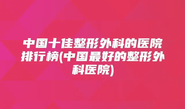 中国十佳整形外科的医院排行榜(中国好的整形外科医院)