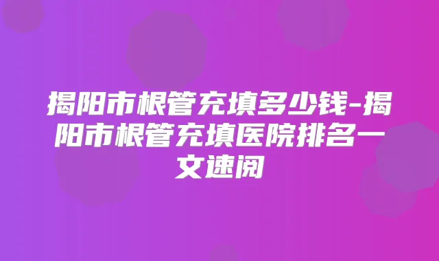 揭阳市根管充填多少钱-揭阳市根管充填医院排名一文速阅