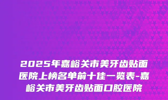 2025年嘉峪关市美牙齿贴面医院上榜名单前十佳一览表-嘉峪关市美牙齿贴面口腔医院