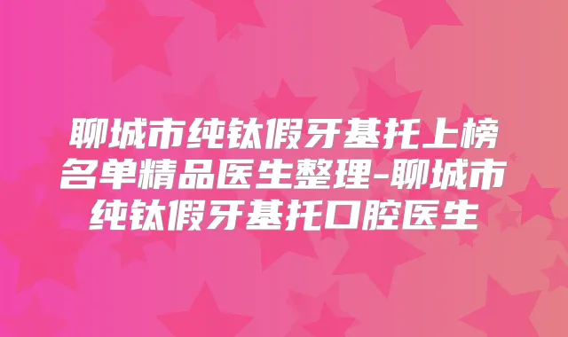 聊城市纯钛假牙基托上榜名单精品医生整理-聊城市纯钛假牙基托口腔医生