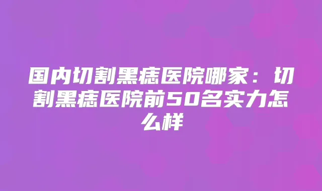 国内切割黑痣医院哪家:切割黑痣医院前50名实力怎么样