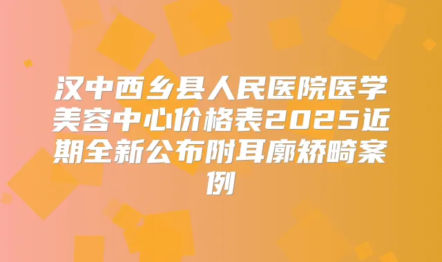 汉中西乡县人民医院医学美容中心价格表2025近期全新公布附耳廓矫畸案例