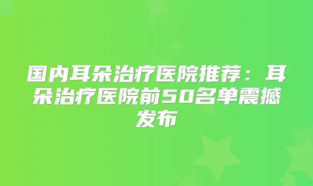 国内耳朵医院推荐：耳朵医院前50名单震撼发布