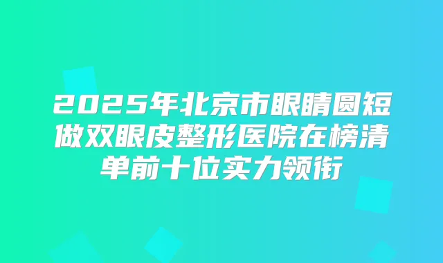 2025年北京市眼睛圆短做双眼皮整形医院在榜清单前十位实力领衔