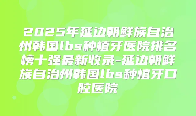 2025年延边朝鲜族自治州韩国lbs种植牙医院排名榜十强新收录-延边朝鲜族自治州韩国lbs种植牙口腔医院