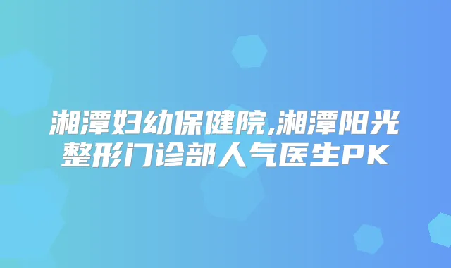 湘潭妇幼保健院,湘潭阳光整形门诊部人气医生PK