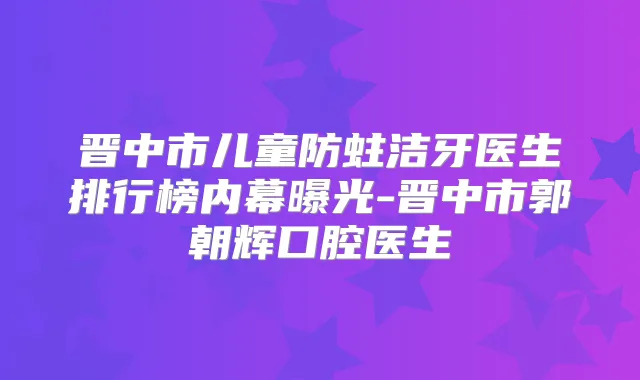 晋中市儿童防蛀洁牙医生排行榜内幕曝光-晋中市郭朝辉口腔医生