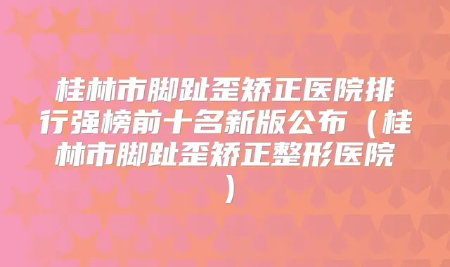 桂林市脚趾歪矫正医院排行强榜前十名新版公布(桂林市脚趾歪矫正整形医院)