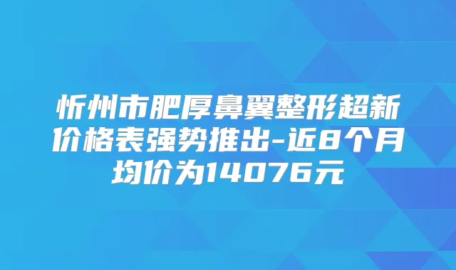 忻州市肥厚鼻翼整形超新价格表强势推出-近8个月均价为14076元