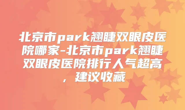北京市park翘睫双眼皮医院哪家-北京市park翘睫双眼皮医院排行人气超高,建议收藏