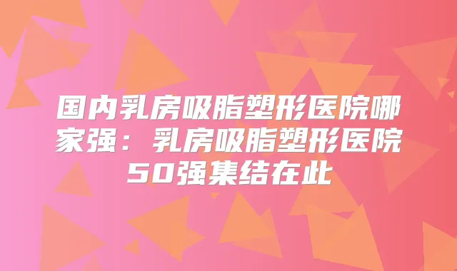 国内乳房吸脂塑形医院哪家强:乳房吸脂塑形医院50强集结在此