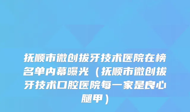 抚顺市微创拔牙技术医院在榜名单内幕曝光(抚顺市微创拔牙技术口腔医院每一家是良心腿甲)
