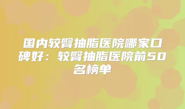 国内较臀抽脂医院哪家口碑好:较臀抽脂医院前50名榜单