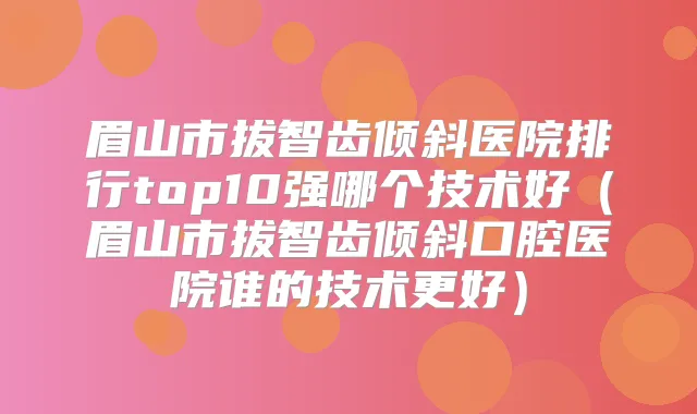 眉山市拔智齿倾斜医院排行top10强哪个技术好(眉山市拔智齿倾斜口腔医院谁的技术更好)