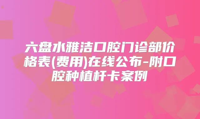 六盘水雅洁口腔门诊部价格表(费用)在线公布-附口腔种植杆卡案例