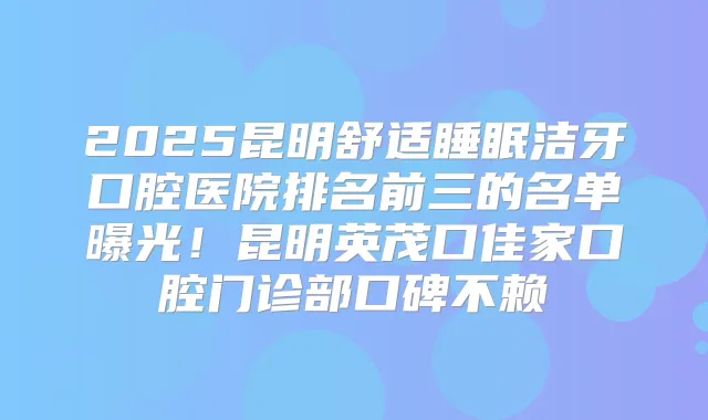 2025昆明舒适睡眠洁牙口腔医院排名前三的名单曝光！昆明英茂口佳家口腔门诊部口碑不赖