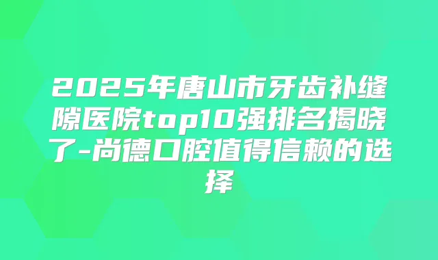 2025年唐山市牙齿补缝隙医院top10强排名揭晓了-尚德口腔值得信赖的选择