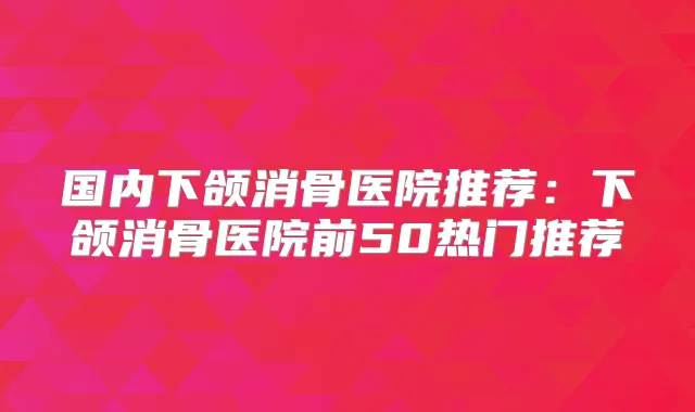 国内下颌消骨医院推荐:下颌消骨医院前50热门推荐