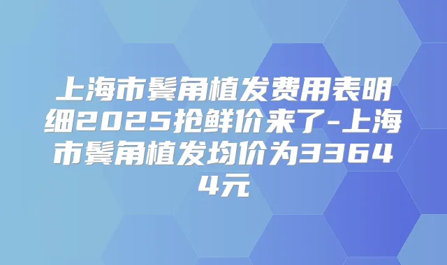上海市鬓角植发费用表明细2025抢鲜价来了-上海市鬓角植发均价为33644元