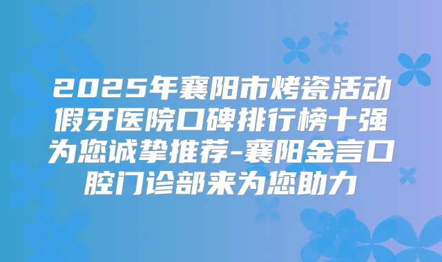2025年襄阳市烤瓷活动假牙医院口碑排行榜十强为您诚挚推荐-襄阳金言口腔门诊部来为您助力