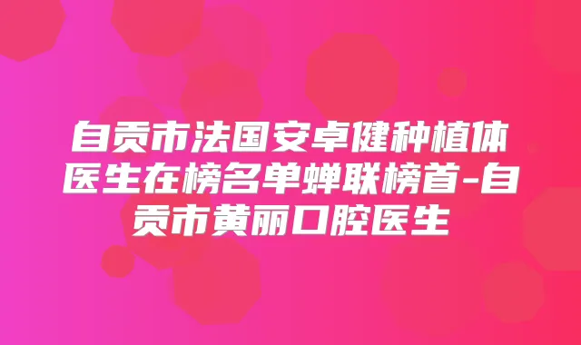 自贡市法国安卓健种植体医生在榜名单蝉联榜首-自贡市黄丽口腔医生