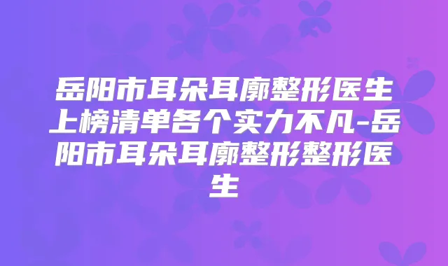 岳阳市耳朵耳廓整形医生上榜清单各个实力不凡-岳阳市耳朵耳廓整形整形医生