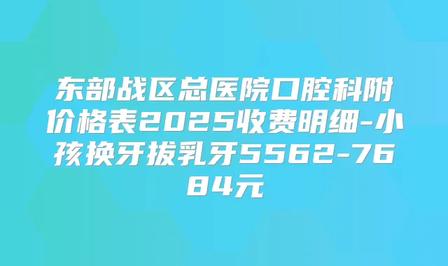 东部战区总医院口腔科附价格表2025收费明细-小孩换牙拔乳牙5562-7684元