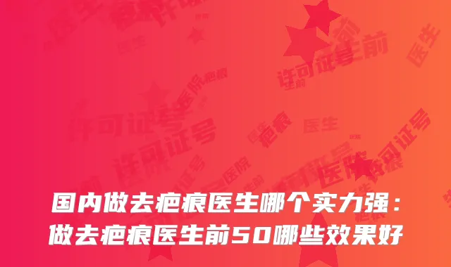 国内做去疤痕医生哪个实力强：做去疤痕医生前50哪些效果好
