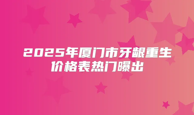 2025年厦门市牙龈重生价格表热门曝出