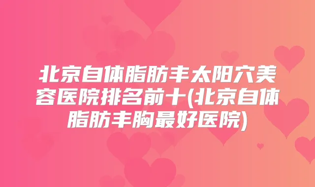 北京自体脂肪丰太阳穴美容医院排名前十(北京自体脂肪丰胸好医院)