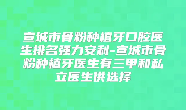 宣城市骨粉种植牙口腔医生排名强力安利-宣城市骨粉种植牙医生有三甲和私立医生供选择