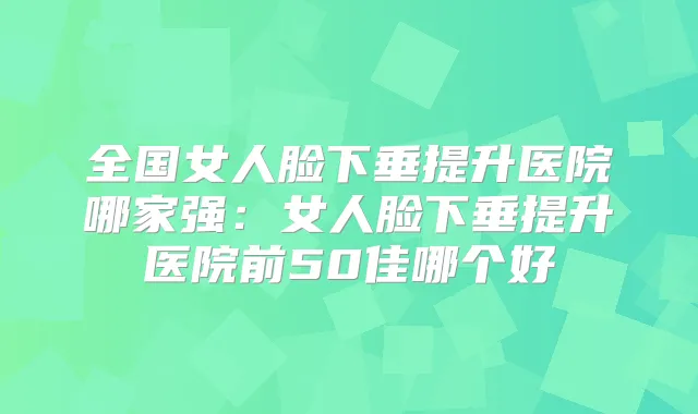 全国女人脸下垂提升医院哪家强:女人脸下垂提升医院前50佳哪个好