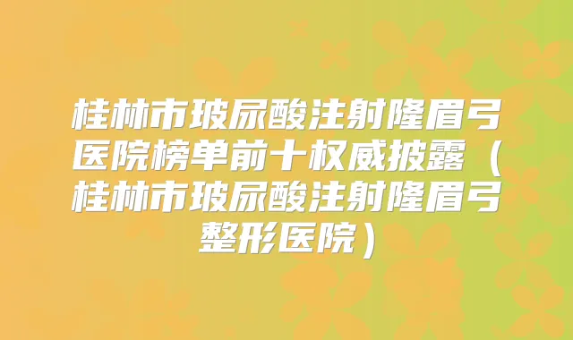 桂林市玻尿酸注射隆眉弓医院榜单前十披露（桂林市玻尿酸注射隆眉弓整形医院）