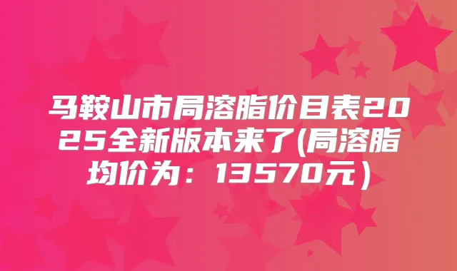 马鞍山市局溶脂价目表2025全新版本来了(局溶脂均价为：13570元）