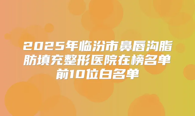 2025年临汾市鼻唇沟脂肪填充整形医院在榜名单前10位白名单