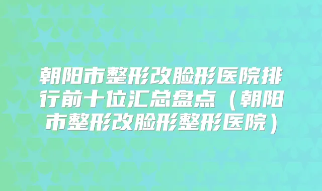 朝阳市整形改脸形医院排行前十位汇总盘点（朝阳市整形改脸形整形医院）
