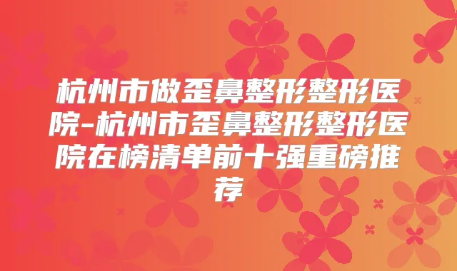 杭州市做歪鼻整形整形医院-杭州市歪鼻整形整形医院在榜清单前十强重磅推荐
