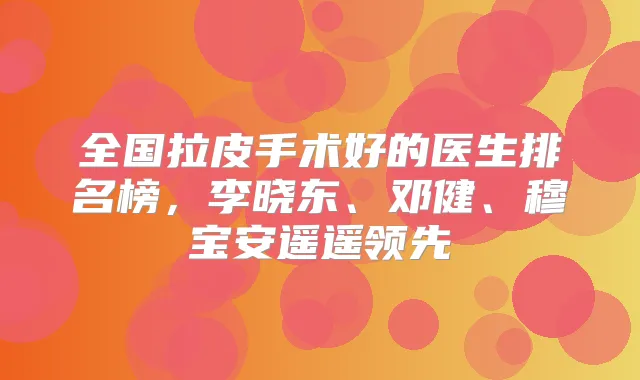全国拉皮手术好的医生排名榜,李晓东、邓健、穆宝安遥遥领先
