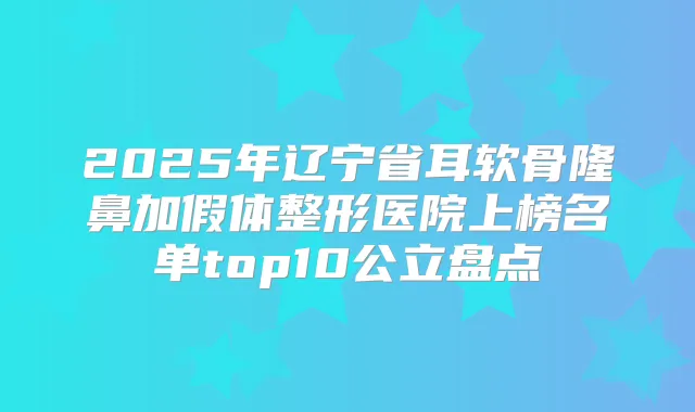 2025年辽宁省耳软骨隆鼻加假体整形医院上榜名单top10公立盘点