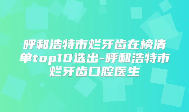 呼和浩特市烂牙齿在榜清单top10选出-呼和浩特市烂牙齿口腔医生