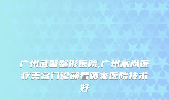 广州武警整形医院,广州高尚医疗美容门诊部看哪家医院技术好