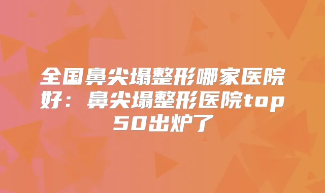 全国鼻尖塌整形哪家医院好:鼻尖塌整形医院top50出炉了