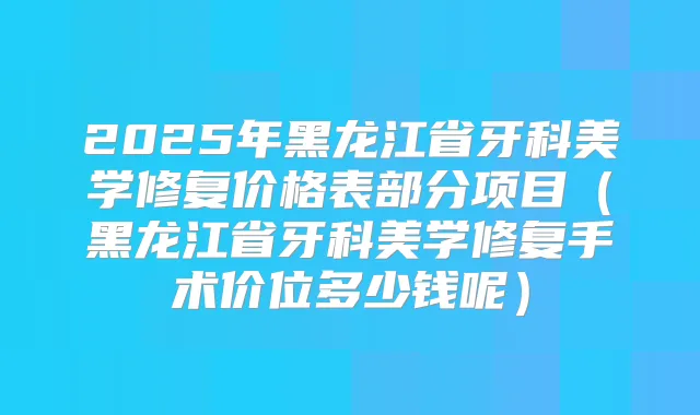 2025年黑龙江省牙科美学修复价格表部分项目(黑龙江省牙科美学修复手术价位多少钱呢)
